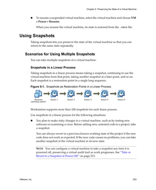 VMware, Inc. 203
Chapter 9 Preserving the State of a Virtual Machine
 To resume a suspended virtual machine, select the virtual machine and choose VM 
> Power > Resume.
When you resume the virtual machine, its state is restored from the .vmss file.
Using Snapshots
Taking snapshots lets you preserve the state of the virtual machine so that you can 
return to the same state repeatedly. 
Scenarios for Using Multiple Snapshots
You can take multiple snapshots of a virtual machine. 
Snapshots in a Linear Process
Taking snapshots in a linear process means taking a snapshot, continuing to use the 
virtual machine from that point, taking another snapshot at a later point, and so on. 
Each snapshot is a restoration point in a single long sequence. 
Figure 9-1. Snapshots as Restoration Points in a Linear Process
Workstation supports more than 100 snapshots for each linear process.
Use snapshots in a linear process for the following situations:
 You plan to make risky changes in a virtual machine, such as by testing new 
software or examining a virus. Before adding new, untested code to a project, take 
a snapshot. 
You can always revert to a previous known working state of the project if the new 
code does not work as expected. If the new code causes no problems, you can take 
another snapshot of the virtual machine in its new state. 
NOTE   You can configure a virtual machine to take a snapshot any time it is 
powered off, preserving a virtual audit trail as work progresses. See “Take or 
Revert to a Snapshot at Power Off” on page 213.
lesson 1Windows
operating system
lesson 2 lesson 3 lesson 4 lesson 5
 