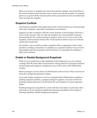 Workstation User’s Manual
206 VMware, Inc.
When you revert to a snapshot, you return the memory, settings, and virtual disks of 
the virtual machine to the state they were in when you took the snapshot. To suspend, 
power on, or power off the virtual machine when you launch it, be sure it is in that state 
when you take the snapshot.
Snapshot Conflicts
Avoid taking a snapshot when applications in the virtual machine are communicating 
with other computers, especially in production environments.
Suppose you take a snapshot while the virtual machine is downloading a file from a 
server on the network. After you take the snapshot, the virtual machine continues 
downloading the file, communicating its progress to the server. If you revert to the 
snapshot, communications between the virtual machine and the server are confused 
and the file transfer fails.
Or consider a case in which you take a snapshot while an application in the virtual 
machine is sending a transaction to a database on a separate machine. If you revert to 
that snapshot after the transaction starts but before it is committed, the database is 
likely to be confused.
Enable or Disable Background Snapshots
When you set a preference to take snapshots in the background, you can continue 
working while the state of the virtual machine is being preserved. A progress indicator 
for the background snapshot is displayed in one of the corners of the Workstation 
window.
Before you begin, on Linux hosts, run Workstation as the root user. Only root users are 
allowed to change this preference setting.
If you take another snapshot or revert to a snapshot before Workstation completes a 
pending snapshot operation, a progress dialog box appears. You must wait for the 
pending snapshot operation to finish before the next snapshot or resume operation 
begins.
Enabling background snapshots for a host with slow hard disks can adversely affect 
performance. If you experience significant performance problems when taking or 
restoring snapshots, disable background snapshots.
 
