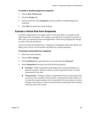 VMware, Inc. 207
Chapter 9 Preserving the State of a Virtual Machine
To enable or disable background snapshots
1 Choose Edit > Preferences.
2 Click the Priority tab.
3 Use the check box in the Snapshots section to enable or disable background 
snapshots.
4 Click OK and restart the virtual machine.
Exclude a Virtual Disk from Snapshots
In certain configurations, you might want to revert some disks to a snapshot while 
other disks retain all changes. For example, you might want a snapshot to preserve a 
disk with your operating system and applications, while always keeping the changes 
to a disk with your documents. 
You can exclude virtual disks from a snapshot by changing the disk mode. Before you 
begin, power off the virtual machine and delete any existing snapshots.
To exclude a virtual disk from snapshots
1 Select the virtual machine. 
2 Choose VM > Settings. 
3 On the Hardware tab, select the drive to exclude and click Advanced. 
4 Select Independent and select one of the following options:
 Persistent – Disks in persistent mode behave like conventional disks on a 
physical computer. All data written to a disk in persistent mode is written 
permanently to the disk.
 Nonpersistent – Changes to disks in nonpersistent mode are discarded when 
you power off or reset the virtual machine. Nonpersistent mode enables you 
to restart the virtual machine with a virtual disk in the same state every time. 
Changes to the disk are written to and read from a redo log file that is deleted 
when you power off or reset.
 
