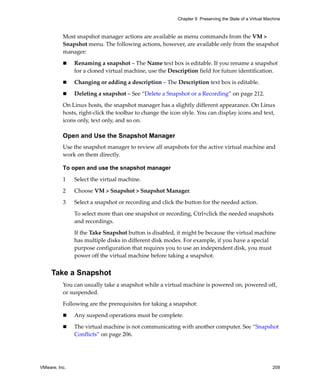 VMware, Inc. 209
Chapter 9 Preserving the State of a Virtual Machine
Most snapshot manager actions are available as menu commands from the VM > 
Snapshot menu. The following actions, however, are available only from the snapshot 
manager:
 Renaming a snapshot – The Name text box is editable. If you rename a snapshot 
for a cloned virtual machine, use the Description field for future identification.
 Changing or adding a description – The Description text box is editable. 
 Deleting a snapshot – See “Delete a Snapshot or a Recording” on page 212.
On Linux hosts, the snapshot manager has a slightly different appearance. On Linux 
hosts, right‐click the toolbar to change the icon style. You can display icons and text, 
icons only, text only, and so on.
Open and Use the Snapshot Manager
Use the snapshot manager to review all snapshots for the active virtual machine and 
work on them directly.
To open and use the snapshot manager
1 Select the virtual machine.
2 Choose VM > Snapshot > Snapshot Manager.
3 Select a snapshot or recording and click the button for the needed action. 
To select more than one snapshot or recording, Ctrl+click the needed snapshots 
and recordings. 
If the Take Snapshot button is disabled, it might be because the virtual machine 
has multiple disks in different disk modes. For example, if you have a special 
purpose configuration that requires you to use an independent disk, you must 
power off the virtual machine before taking a snapshot.
Take a Snapshot
You can usually take a snapshot while a virtual machine is powered on, powered off, 
or suspended. 
Following are the prerequisites for taking a snapshot:
 Any suspend operations must be complete. 
 The virtual machine is not communicating with another computer. See “Snapshot 
Conflicts” on page 206.
 
