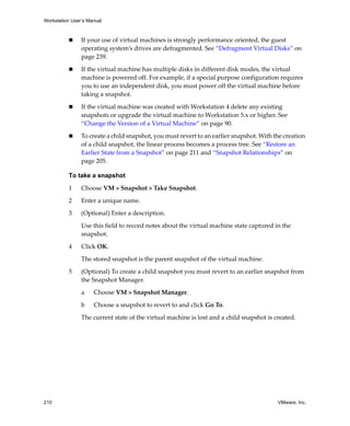 Workstation User’s Manual
210 VMware, Inc.
 If your use of virtual machines is strongly performance oriented, the guest 
operating system’s drives are defragmented. See “Defragment Virtual Disks” on 
page 239. 
 If the virtual machine has multiple disks in different disk modes, the virtual 
machine is powered off. For example, if a special purpose configuration requires 
you to use an independent disk, you must power off the virtual machine before 
taking a snapshot. 
 If the virtual machine was created with Workstation 4 delete any existing 
snapshots or upgrade the virtual machine to Workstation 5.x or higher. See 
“Change the Version of a Virtual Machine” on page 90.
 To create a child snapshot, you must revert to an earlier snapshot. With the creation 
of a child snapshot, the linear process becomes a process tree. See “Restore an 
Earlier State from a Snapshot” on page 211 and “Snapshot Relationships” on 
page 205.
To take a snapshot
1 Choose VM > Snapshot > Take Snapshot.
2 Enter a unique name. 
3 (Optional) Enter a description. 
Use this field to record notes about the virtual machine state captured in the 
snapshot.
4 Click OK.
The stored snapshot is the parent snapshot of the virtual machine.
5 (Optional) To create a child snapshot you must revert to an earlier snapshot from 
the Snapshot Manager.
a Choose VM > Snapshot Manager.
b Choose a snapshot to revert to and click Go To.
The current state of the virtual machine is lost and a child snapshot is created. 
 