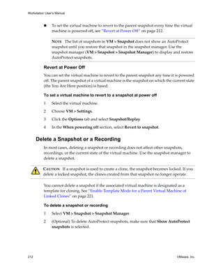 Workstation User’s Manual
212 VMware, Inc.
 To set the virtual machine to revert to the parent snapshot every time the virtual 
machine is powered off, see “Revert at Power Off” on page 212.
Revert at Power Off
You can set the virtual machine to revert to the parent snapshot any time it is powered 
off. The parent snapshot of a virtual machine is the snapshot on which the current state 
(the You Are Here position) is based. 
To set a virtual machine to revert to a snapshot at power off
1 Select the virtual machine. 
2 Choose VM > Settings. 
3 Click the Options tab and select Snapshot/Replay. 
4 In the When powering off section, select Revert to snapshot.
Delete a Snapshot or a Recording
In most cases, deleting a snapshot or recording does not affect other snapshots, 
recordings, or the current state of the virtual machine. Use the snapshot manager to 
delete a snapshot.
You cannot delete a snapshot if the associated virtual machine is designated as a 
template for cloning. See “Enable Template Mode for a Parent Virtual Machine of 
Linked Clones” on page 221.
To delete a snapshot or recording
1 Select VM > Snapshot > Snapshot Manager.
2 (Optional) To delete AutoProtect snapshots, make sure that Show AutoProtect 
snapshots is selected.
NOTE   The list of snapshots in VM > Snapshot does not show an AutoProtect 
snapshot until you restore that snapshot in the snapshot manager. Use the 
snapshot manager (VM > Snapshot > Snapshot Manager) to display and restore 
AutoProtect snapshots. 
CAUTION   If a snapshot is used to create a clone, the snapshot becomes locked. If you 
delete a locked snapshot, the clones created from that snapshot no longer operate. 
 