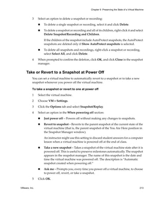 VMware, Inc. 213
Chapter 9 Preserving the State of a Virtual Machine
3 Select an option to delete a snapshot or recording:
 To delete a single snapshot or recording, select it and click Delete.
 To delete a snapshot or recording and all of its children, right‐click it and select 
Delete Snapshot/Recording and Children. 
If the children of the snapshot include AutoProtect snapshots, the AutoProtect 
snapshots are deleted only if Show AutoProtect snapshots is selected.
 To delete all snapshots and recordings, right‐click a snapshot or recording, 
select Select All, and click Delete.
4 When prompted to confirm the deletion, click OK, and click Close in the snapshot 
manager.
Take or Revert to a Snapshot at Power Off
You can set a virtual machine to automatically revert to a snapshot or to take a new 
snapshot whenever you power off the virtual machine. 
To take a snapshot or revert to one at power off
1 Select the virtual machine. 
2 Choose VM > Settings. 
3 Click the Options tab and select Snapshot/Replay. 
4 Select an option in the When powering off section:
 Just power off – Powers off without making any changes to snapshots. 
 Revert to snapshot – Reverts to the parent snapshot of the current state of the 
virtual machine (that is, the parent snapshot of the You Are Here position in 
the Snapshot Manager window). 
An instructor might use this setting to discard student answers for a computer 
lesson when a virtual machine is powered off at the end of class.
 Take a new snapshot – Takes a snapshot of the virtual machine state after it is 
powered off. This is useful to preserve milestones automatically. The snapshot 
appears in the snapshot manager. The name of this snapshot is the date and 
time the virtual machine was powered off. The description is “Automatic 
snapshot created when powering off.”
 Ask me – Prompts you, every time you power off a virtual machine, to choose 
to power off, revert, or take a snapshot. 
5 Click OK.
 