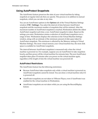 Workstation User’s Manual
214 VMware, Inc.
Using AutoProtect Snapshots
The AutoProtect feature preserves the state of your virtual machine by taking 
snapshots at regular intervals that you specify. This process is in addition to manual 
snapshots, which you can take at any time. 
You can set AutoProtect options in the Options tab of the Virtual Machine Settings 
window (VM > Settings). You select the interval of time between AutoProtect 
snapshots and the maximum number of snapshots that will be retained. After the 
maximum number of AutoProtect snapshots is reached, Workstation deletes the oldest 
AutoProtect snapshot each time a new AutoProtect snapshot is taken. Based on the 
settings you enter, Workstation retains a selection of AutoProtect snapshots over a 
range of time. Workstation displays this selection in the Virtual Machine Settings 
window, along with an estimate of the minimum amount of disk space taken by 
AutoProtect snapshots. This minimum is affected by the Memory setting in Virtual 
Machine Settings. The more virtual memory your virtual machine has, the more disk 
space is available for AutoProtect snapshots.
The interval between AutoProtect snapshots is measured only when the virtual 
machine is powered on. For example, suppose you set AutoProtect to take snapshots 
hourly, and then power off the virtual machine five minutes later. The next AutoProtect 
snapshot takes place 55 minutes after you power on the virtual machine again, 
regardless of the length of time the virtual machine was powered off.
AutoProtect Restrictions
The AutoProtect feature has the following restrictions:
 Because AutoProtect takes snapshots only while a virtual machine is powered on, 
AutoProtect snapshots cannot be cloned. You can clone a virtual machine only if it 
is powered off.
 AutoProtect snapshots are not taken in VMware Player, even if AutoProtect was 
enabled for the virtual machine in Workstation.
 AutoProtect snapshots are not taken while you are using the Record/Replay 
feature.
 