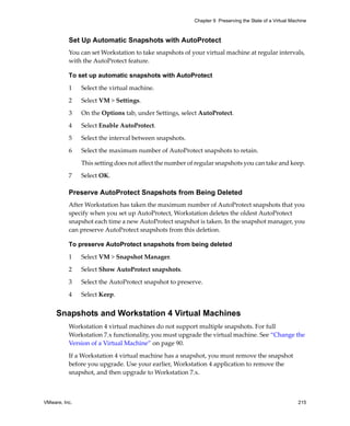VMware, Inc. 215
Chapter 9 Preserving the State of a Virtual Machine
Set Up Automatic Snapshots with AutoProtect
You can set Workstation to take snapshots of your virtual machine at regular intervals, 
with the AutoProtect feature. 
To set up automatic snapshots with AutoProtect
1 Select the virtual machine. 
2 Select VM > Settings.
3 On the Options tab, under Settings, select AutoProtect.
4 Select Enable AutoProtect.
5 Select the interval between snapshots.
6 Select the maximum number of AutoProtect snapshots to retain. 
This setting does not affect the number of regular snapshots you can take and keep. 
7 Select OK.
Preserve AutoProtect Snapshots from Being Deleted
After Workstation has taken the maximum number of AutoProtect snapshots that you 
specify when you set up AutoProtect, Workstation deletes the oldest AutoProtect 
snapshot each time a new AutoProtect snapshot is taken. In the snapshot manager, you 
can preserve AutoProtect snapshots from this deletion.
To preserve AutoProtect snapshots from being deleted
1 Select VM > Snapshot Manager.
2 Select Show AutoProtect snapshots.
3 Select the AutoProtect snapshot to preserve.
4 Select Keep.
Snapshots and Workstation 4 Virtual Machines
Workstation 4 virtual machines do not support multiple snapshots. For full 
Workstation 7.x functionality, you must upgrade the virtual machine. See “Change the 
Version of a Virtual Machine” on page 90.
If a Workstation 4 virtual machine has a snapshot, you must remove the snapshot 
before you upgrade. Use your earlier, Workstation 4 application to remove the 
snapshot, and then upgrade to Workstation 7.x.
 