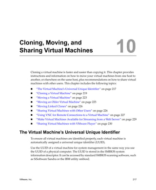 VMware, Inc. 217
10
Cloning a virtual machine is faster and easier than copying it. This chapter provides 
instructions and information on how to move your virtual machines from one host to 
another, or elsewhere on the same host, plus recommendations on how to share virtual 
machines with other users. This chapter includes the following topics:
 “The Virtual Machine’s Universal Unique Identifier” on page 217
 “Cloning a Virtual Machine” on page 219
 “Moving a Virtual Machine” on page 223
 “Moving an Older Virtual Machine” on page 225
 “Moving Linked Clones” on page 226
 “Sharing Virtual Machines with Other Users” on page 226
 “Using VNC for Remote Connections to a Virtual Machine” on page 227
 “Make Virtual Machines Available for Streaming from a Web Server” on page 229
 “Sharing Virtual Machines with VMware Player” on page 230
The Virtual Machine’s Universal Unique Identifier
To ensure all virtual machines are identified properly, each virtual machine is 
automatically assigned a universal unique identifier (UUID). 
Use the UUID of a virtual machine for system management in the same way you use 
the UUID of a physical computer. The UUID is stored in the SMBIOS system 
information descriptor. It can be accessed by standard SMBIOS scanning software, such 
as SiSoftware Sandra or the IBM utility smbios2. 
Cloning, Moving, and
Sharing Virtual Machines 10
 