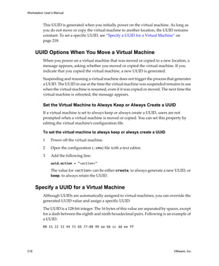 Workstation User’s Manual
218 VMware, Inc.
This UUID is generated when you initially power on the virtual machine. As long as 
you do not move or copy the virtual machine to another location, the UUID remains 
constant. To set a specific UUID, see “Specify a UUID for a Virtual Machine” on 
page 218.
UUID Options When You Move a Virtual Machine
When you power on a virtual machine that was moved or copied to a new location, a 
message appears, asking whether you moved or copied the virtual machine. If you 
indicate that you copied the virtual machine, a new UUID is generated.
Suspending and resuming a virtual machine does not trigger the process that generates 
a UUID. The UUID in use at the time the virtual machine was suspended remains in use 
when the virtual machine is resumed, even if it was copied or moved. The next time the 
virtual machine is rebooted, the message appears.
Set the Virtual Machine to Always Keep or Always Create a UUID
If a virtual machine is set to always keep or always create a UUID, users are not 
prompted when a virtual machine is moved or copied. You can set this property by 
editing the virtual machine’s configuration file.
To set the virtual machine to always keep or always create a UUID
1 Power off the virtual machine.
2 Open the configuration (.vmx) file with a text editor.
3 Add the following line:
uuid.action = "<action>"
The value for <action> can be either create, to always generate a new UUID, or 
keep, to always retain the UUID.
Specify a UUID for a Virtual Machine
Although UUIDs are automatically assigned to virtual machines, you can override the 
generated UUID value and assign a specific UUID.
The UUID is a 128‐bit integer. The 16 bytes of this value are separated by spaces, except 
for a dash between the eighth and ninth hexadecimal pairs. Following is an example of 
a UUID:
00 11 22 33 44 55 66 77-88 99 aa bb cc dd ee ff
 