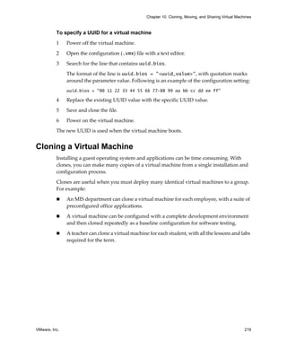 VMware, Inc. 219
Chapter 10 Cloning, Moving, and Sharing Virtual Machines
To specify a UUID for a virtual machine
1 Power off the virtual machine.
2 Open the configuration (.vmx) file with a text editor.
3 Search for the line that contains uuid.bios.
The format of the line is uuid.bios = "<uuid_value>", with quotation marks 
around the parameter value. Following is an example of the configuration setting: 
uuid.bios = "00 11 22 33 44 55 66 77-88 99 aa bb cc dd ee ff"
4 Replace the existing UUID value with the specific UUID value. 
5 Save and close the file.
6 Power on the virtual machine.
The new UUID is used when the virtual machine boots. 
Cloning a Virtual Machine
Installing a guest operating system and applications can be time consuming. With 
clones, you can make many copies of a virtual machine from a single installation and 
configuration process.
Clones are useful when you must deploy many identical virtual machines to a group. 
For example:
 An MIS department can clone a virtual machine for each employee, with a suite of 
preconfigured office applications.
 A virtual machine can be configured with a complete development environment 
and then cloned repeatedly as a baseline configuration for software testing.
 A teacher can clone a virtual machine for each student, with all the lessons and labs 
required for the term.
 