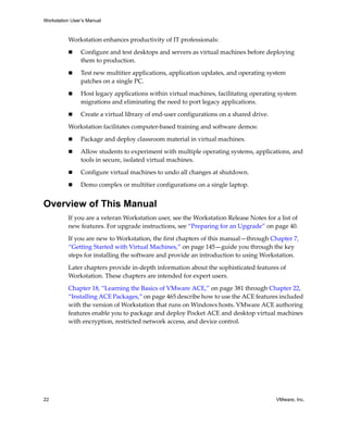 Workstation User’s Manual
22 VMware, Inc.
Workstation enhances productivity of IT professionals:
 Configure and test desktops and servers as virtual machines before deploying 
them to production.
 Test new multitier applications, application updates, and operating system 
patches on a single PC.
 Host legacy applications within virtual machines, facilitating operating system 
migrations and eliminating the need to port legacy applications.
 Create a virtual library of end‐user configurations on a shared drive.
Workstation facilitates computer‐based training and software demos:
 Package and deploy classroom material in virtual machines.
 Allow students to experiment with multiple operating systems, applications, and 
tools in secure, isolated virtual machines.
 Configure virtual machines to undo all changes at shutdown.
 Demo complex or multitier configurations on a single laptop.
Overview of This Manual
If you are a veteran Workstation user, see the Workstation Release Notes for a list of 
new features. For upgrade instructions, see “Preparing for an Upgrade” on page 40.
If you are new to Workstation, the first chapters of this manual—through Chapter 7, 
“Getting Started with Virtual Machines,” on page 145—guide you through the key 
steps for installing the software and provide an introduction to using Workstation. 
Later chapters provide in‐depth information about the sophisticated features of 
Workstation. These chapters are intended for expert users.
Chapter 18, “Learning the Basics of VMware ACE,” on page 381 through Chapter 22, 
“Installing ACE Packages,” on page 465 describe how to use the ACE features included 
with the version of Workstation that runs on Windows hosts. VMware ACE authoring 
features enable you to package and deploy Pocket ACE and desktop virtual machines 
with encryption, restricted network access, and device control.
 