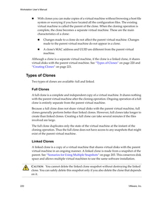 Workstation User’s Manual
220 VMware, Inc.
 With clones you can make copies of a virtual machine without browsing a host file 
system or worrying if you have located all the configuration files. The existing 
virtual machine is called the parent of the clone. When the cloning operation is 
complete, the clone becomes a separate virtual machine. These are the main 
characteristics of a clone:
 Changes made to a clone do not affect the parent virtual machine. Changes 
made to the parent virtual machine do not appear in a clone. 
 A clone’s MAC address and UUID are different from the parent virtual 
machine.
Although a clone is a separate virtual machine, if the clone is a linked clone, it shares 
virtual disks with the parent virtual machine. See “Types of Clones” on page 220 and 
“Creating Clones” on page 221.
Types of Clones
Two types of clones are available: full and linked.
Full Clones
A full clone is a complete and independent copy of a virtual machine. It shares nothing 
with the parent virtual machine after the cloning operation. Ongoing operation of a full 
clone is entirely separate from the parent virtual machine.
Because a full clone does not share virtual disks with the parent virtual machine, full 
clones generally perform better than linked clones. However, full clones take longer to 
create than linked clones. Creating a full clone can take several minutes if the files 
involved are large. 
The full clone duplicates only the state of the virtual machine at the instant of the 
cloning operation. Thus the full clone does not have access to any snapshots that might 
exist of the parent virtual machine.
Linked Clones
A linked clone is a copy of a virtual machine that shares virtual disks with the parent 
virtual machine in an ongoing manner. A linked clone is made from a snapshot of the 
parent. See “Scenarios for Using Multiple Snapshots” on page 203. This conserves disk 
space and allows multiple virtual machines to use the same software installation.
CAUTION   You cannot delete the linked clone snapshot without destroying the linked 
clone. You can safely delete this snapshot only if you also delete the clone that depends 
on it.
 