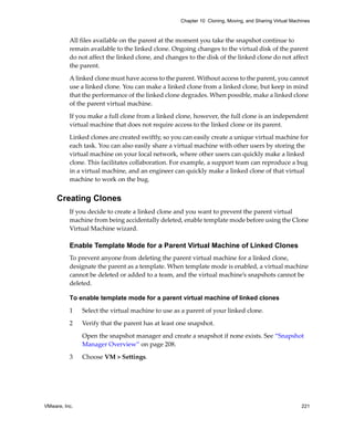 VMware, Inc. 221
Chapter 10 Cloning, Moving, and Sharing Virtual Machines
All files available on the parent at the moment you take the snapshot continue to 
remain available to the linked clone. Ongoing changes to the virtual disk of the parent 
do not affect the linked clone, and changes to the disk of the linked clone do not affect 
the parent.
A linked clone must have access to the parent. Without access to the parent, you cannot 
use a linked clone. You can make a linked clone from a linked clone, but keep in mind 
that the performance of the linked clone degrades. When possible, make a linked clone 
of the parent virtual machine. 
If you make a full clone from a linked clone, however, the full clone is an independent 
virtual machine that does not require access to the linked clone or its parent.
Linked clones are created swiftly, so you can easily create a unique virtual machine for 
each task. You can also easily share a virtual machine with other users by storing the 
virtual machine on your local network, where other users can quickly make a linked 
clone. This facilitates collaboration. For example, a support team can reproduce a bug 
in a virtual machine, and an engineer can quickly make a linked clone of that virtual 
machine to work on the bug.
Creating Clones
If you decide to create a linked clone and you want to prevent the parent virtual 
machine from being accidentally deleted, enable template mode before using the Clone 
Virtual Machine wizard.
Enable Template Mode for a Parent Virtual Machine of Linked Clones
To prevent anyone from deleting the parent virtual machine for a linked clone, 
designate the parent as a template. When template mode is enabled, a virtual machine 
cannot be deleted or added to a team, and the virtual machine’s snapshots cannot be 
deleted.
To enable template mode for a parent virtual machine of linked clones
1 Select the virtual machine to use as a parent of your linked clone. 
2 Verify that the parent has at least one snapshot. 
Open the snapshot manager and create a snapshot if none exists. See “Snapshot 
Manager Overview” on page 208.
3 Choose VM > Settings. 
 