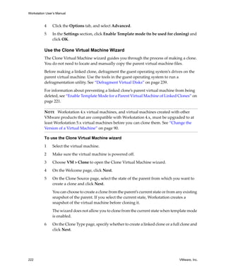 Workstation User’s Manual
222 VMware, Inc.
4 Click the Options tab, and select Advanced.
5 In the Settings section, click Enable Template mode (to be used for cloning) and 
click OK.
Use the Clone Virtual Machine Wizard
The Clone Virtual Machine wizard guides you through the process of making a clone. 
You do not need to locate and manually copy the parent virtual machine files.
Before making a linked clone, defragment the guest operating system’s drives on the 
parent virtual machine. Use the tools in the guest operating system to run a 
defragmentation utility. See “Defragment Virtual Disks” on page 239. 
For information about preventing a linked clone’s parent virtual machine from being 
deleted, see “Enable Template Mode for a Parent Virtual Machine of Linked Clones” on 
page 221.
To use the Clone Virtual Machine wizard
1 Select the virtual machine. 
2 Make sure the virtual machine is powered off.
3 Choose VM > Clone to open the Clone Virtual Machine wizard. 
4 On the Welcome page, click Next.
5 On the Clone Source page, select the state of the parent from which you want to 
create a clone and click Next. 
You can choose to create a clone from the parent’s current state or from any existing 
snapshot of the parent. If you select the current state, Workstation creates a 
snapshot of the virtual machine before cloning it.
The wizard does not allow you to clone from the current state when template mode 
is enabled.
6 On the Clone Type page, specify whether to create a linked clone or a full clone and 
click Next. 
NOTE   Workstation 4.x virtual machines, and virtual machines created with other 
VMware products that are compatible with Workstation 4.x, must be upgraded to at 
least Workstation 5.x virtual machines before you can clone them. See “Change the 
Version of a Virtual Machine” on page 90.
 