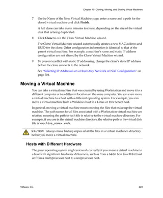 VMware, Inc. 223
Chapter 10 Cloning, Moving, and Sharing Virtual Machines
7 On the Name of the New Virtual Machine page, enter a name and a path for the 
cloned virtual machine and click Finish. 
A full clone can take many minutes to create, depending on the size of the virtual 
disk that is being duplicated.
8 Click Close to exit the Clone Virtual Machine wizard.
The Clone Virtual Machine wizard automatically creates a new MAC address and 
UUID for the clone. Other configuration information is identical to that of the 
parent virtual machine. For example, a machine’s name and static IP address 
configuration are not altered by the Clone Virtual Machine wizard.
9 To prevent conflict with static IP addressing, change the clone‘s static IP address 
before the clone connects to the network. 
See “Selecting IP Addresses on a Host‐Only Network or NAT Configuration” on 
page 304.
Moving a Virtual Machine
You can take a virtual machine that was created by using Workstation and move it to a 
different computer or to a different location on the same computer. You can even move 
a virtual machine to a host with a different operating system. For example, you can 
move a virtual machine from a Windows host to a Linux or ESX Server host. 
In general, moving a virtual machine means moving the files that make up the virtual 
machine. The path names for all files associated with a Workstation virtual machine are 
relative, meaning the path to each file is relative to the virtual machine directory. For 
example, if you are in the virtual machine directory, the relative path to the virtual disk 
file is <machine_name>.vmdk. 
Hosts with Different Hardware
The guest operating system might not work correctly if you move a virtual machine to 
a host with significant hardware differences, such as from a 64‐bit host to a 32‐bit host 
or from a multiprocessor host to a uniprocessor host.
CAUTION   Always make backup copies of all the files in a virtual machine’s directory 
before you move a virtual machine. 
 