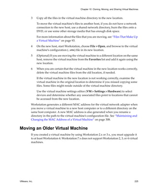 VMware, Inc. 225
Chapter 10 Cloning, Moving, and Sharing Virtual Machines
3 Copy all the files in the virtual machine directory to the new location. 
To move the virtual machine’s files to another host, if you do not have a network 
connection to the new host, use a shared network directory, burn the files onto a 
DVD, or use some other storage media that has enough disk space. 
For more information about the files that you are moving, see “Files That Make Up 
a Virtual Machine” on page 93.
4 On the new host, start Workstation, choose File > Open, and browse to the virtual 
machine’s configuration (.vmx) file in its new location.
5 (Optional) If you are moving the virtual machine to a different location on the same 
host, remove the virtual machine from the Favorites list and add it again using the 
new location.
6 When you are certain that the virtual machine in the new location works correctly, 
delete the virtual machine files from the old location, if needed.
If the virtual machine in the new location is not working correctly, examine the 
virtual machine in the original location to determine if you missed copying some 
files. Some files might reside outside of the virtual machine directory. 
Use the virtual machine settings editor (VM > Settings > Hardware) to select 
devices and determine whether any associated files point to locations that cannot 
be accessed from the new location.
Workstation generates a different MAC address for the virtual network adapter when 
you move a virtual machine to a new host computer or to a different directory on the 
same host computer. A new MAC address is also generated when you rename a 
directory in the path to the virtual machine’s configuration file. See “Maintaining and 
Changing the MAC Address of a Virtual Machine” on page 308.
Moving an Older Virtual Machine
If you created a virtual machine by using Workstation 2.x or 3.x, you must upgrade it 
to at least Workstation 4. Workstation 7.x does not support Workstation 2, 3, or 4 virtual 
machines. 
 