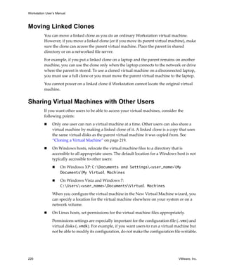 Workstation User’s Manual
226 VMware, Inc.
Moving Linked Clones
You can move a linked clone as you do an ordinary Workstation virtual machine. 
However, if you move a linked clone (or if you move its parent virtual machine), make 
sure the clone can access the parent virtual machine. Place the parent in shared 
directory or on a networked file server.
For example, if you put a linked clone on a laptop and the parent remains on another 
machine, you can use the clone only when the laptop connects to the network or drive 
where the parent is stored. To use a cloned virtual machine on a disconnected laptop, 
you must use a full clone or you must move the parent virtual machine to the laptop.
You cannot power on a linked clone if Workstation cannot locate the original virtual 
machine.
Sharing Virtual Machines with Other Users
If you want other users to be able to access your virtual machines, consider the 
following points:
 Only one user can run a virtual machine at a time. Other users can also share a 
virtual machine by making a linked clone of it. A linked clone is a copy that uses 
the same virtual disks as the parent virtual machine it was copied from. See 
“Cloning a Virtual Machine” on page 219.
 On Windows hosts, relocate the virtual machine files to a directory that is 
accessible to all appropriate users. The default location for a Windows host is not 
typically accessible to other users:
 On Windows XP: C:Documents and Settings<user_name>My
DocumentsMy Virtual Machines
 On Windows Vista and Windows 7: 
C:Users<user_name>DocumentsVirtual Machines
When you configure the virtual machine in the New Virtual Machine wizard, you 
can specify a location for the virtual machine elsewhere on your system or on a 
network volume.
 On Linux hosts, set permissions for the virtual machine files appropriately.
Permissions settings are especially important for the configuration file (.vmx) and 
virtual disks (.vmdk). For example, if you want users to run a virtual machine but 
not be able to modify its configuration, do not make the configuration file writable.
 