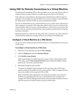 VMware, Inc. 227
Chapter 10 Cloning, Moving, and Sharing Virtual Machines
Using VNC for Remote Connections to a Virtual Machine
Virtual network computing (VNC) software enables you to view and interact with one 
computer from any other computer or mobile device anywhere on the Internet.
VNC software is cross‐platform, allowing remote control between different types of 
computers. For example, you can use VNC to view a Linux machine on your Windows 
PC. Open‐source versions of VNC are freely and publicly available.
You can use Workstation to set a virtual machine to act as a VNC server, and users on 
other computers can install a VNC client (also called a VNC viewer) to connect to the 
virtual machine. After you set up a virtual machine as a VNC server, you can see a list 
of users who are remotely connected to the virtual machine and find out how long they 
have been connected.
Workstation does not need to be running when VNC connections are made. Only the 
virtual machine needs to be running, and it can be running in the background.
Configure a Virtual Machine as a VNC Server
You do not need to install specialized VNC software in a virtual machine to set it up as 
a VNC server.
To configure a virtual machine as a VNC server
1 Select the virtual machine and choose VM > Settings. 
2 Click the Options tab and select Remote Display.
3 Click Enable remote display.
After remote display is enabled and users connect to the virtual machine with a 
VNC client, use the View Connected Users button on Remote Display settings 
panel to see a list of the connected users.
4 (Optional) Change the port number.
To connect to multiple virtual machines on the same host with a VNC client, 
specify a unique port number for each virtual machine. VMware suggests that you 
use a port number in the range from 5901 to 6001.
Keep in mind that other applications use certain port numbers, and some port 
numbers are privileged (only the root or Administrator user can listen). For 
example, the VMware Management Interface uses ports 8333 and 8222. On Linux, 
only the root user can listen to ports up to port number 1024. 
 