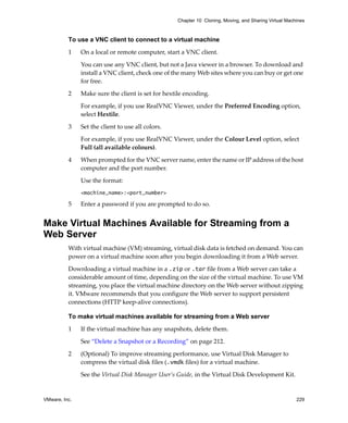 VMware, Inc. 229
Chapter 10 Cloning, Moving, and Sharing Virtual Machines
To use a VNC client to connect to a virtual machine
1 On a local or remote computer, start a VNC client.
You can use any VNC client, but not a Java viewer in a browser. To download and 
install a VNC client, check one of the many Web sites where you can buy or get one 
for free.
2 Make sure the client is set for hextile encoding.
For example, if you use RealVNC Viewer, under the Preferred Encoding option, 
select Hextile.
3 Set the client to use all colors.
For example, if you use RealVNC Viewer, under the Colour Level option, select 
Full (all available colours).
4 When prompted for the VNC server name, enter the name or IP address of the host 
computer and the port number. 
Use the format:
<machine_name>:<port_number>
5 Enter a password if you are prompted to do so. 
Make Virtual Machines Available for Streaming from a
Web Server
With virtual machine (VM) streaming, virtual disk data is fetched on demand. You can 
power on a virtual machine soon after you begin downloading it from a Web server.
Downloading a virtual machine in a .zip or .tar file from a Web server can take a 
considerable amount of time, depending on the size of the virtual machine. To use VM 
streaming, you place the virtual machine directory on the Web server without zipping 
it. VMware recommends that you configure the Web server to support persistent 
connections (HTTP keep‐alive connections).
To make virtual machines available for streaming from a Web server
1 If the virtual machine has any snapshots, delete them. 
See “Delete a Snapshot or a Recording” on page 212.
2 (Optional) To improve streaming performance, use Virtual Disk Manager to 
compress the virtual disk files (.vmdk files) for a virtual machine.
See the Virtual Disk Manager User’s Guide, in the Virtual Disk Development Kit.
 
