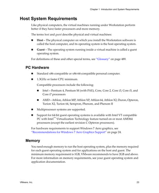 VMware, Inc. 23
Chapter 1 Introduction and System Requirements
Host System Requirements
Like physical computers, the virtual machines running under Workstation perform 
better if they have faster processors and more memory. 
The terms host and guest describe physical and virtual machines:
 Host – The physical computer on which you install the Workstation software is 
called the host computer, and its operating system is the host operating system.
 Guest – The operating system running inside a virtual machine is called a guest 
operating system.
For definitions of these and other special terms, see “Glossary” on page 489.
PC Hardware
 Standard x86‐compatible or x86‐64‐compatible personal computer.
 1.3GHz or faster CPU minimum.
Compatible processors include the following:
 Intel – Pentium 4, Pentium M (with PAE), Core, Core 2, Core i3, Core i5, and 
Core i7 processors
 AMD – Athlon, Athlon MP, Athlon XP, Athlon 64, Athlon X2, Duron, Opteron, 
Turion X2, Turion 64, Sempron, Phenom, and Phenom II
 Multiprocessor systems are supported.
 Support for 64‐bit guest operating systems is available with Intel VT compatible 
PC with Intel™
 Virtualization Technology feature turned on or most AMD64 
processors (except the earliest revision C Opteron processors).
For hardware requirements to support Windows 7 Aero graphics, see 
“Recommendations for Windows 7 Aero Graphics Support” on page 24.
Memory
You need enough memory to run the host operating system, plus the memory required 
for each guest operating system and for applications on the host and guest. The 
minimum memory requirement is 1GB, VMware recommends to have 2GB and above. 
For more information on memory requirements, see your guest operating system and 
application documentation.
 
