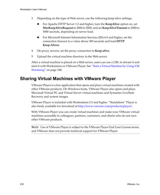 Workstation User’s Manual
230 VMware, Inc.
3 Depending on the type of Web server, use the following keep‐alive settings:
 For Apache HTTP Server 1.2 and higher, turn the KeepAlive option on, set 
MaxKeepAliveRequest to 2000 to 5000, and set KeepAliveTimeout to 2000 to 
5000 seconds, depending on server load.
 For Microsoft Internet Information Services (IIS) 6.0 and higher, set the 
connection timeout to a value above 300 seconds and load HTTP 
Keep‐Alives.
4 On proxy servers, set the proxy connection to Keep‐alive.
5 Upload the virtual machine directory to the Web server.
After a virtual machine is placed on a Web server, users can use a URL to stream it and 
start it with Workstation or VMware Player. See “Start a Virtual Machine by Using VM 
Streaming” on page 148.
Sharing Virtual Machines with VMware Player
VMware Player is a free application that opens and plays virtual machines created with 
other VMware products. On Windows hosts, VMware Player also opens and plays 
Microsoft Virtual PC and Virtual Server virtual machines and Symantec LiveState 
Recovery and system images. 
VMware Player is included with Workstation 5.5 and higher. “Standalone” Player is 
also freely available for download at http://www.vmware.com/products/player/.
With VMware Player you can create virtual machines and make your VMware virtual 
machines accessible to colleagues, partners, customers, and clients who do not own 
other VMware products. 
NOTE   Use of VMware Player is subject to the VMware Player End User License terms, 
and VMware does not provide technical support for VMware Player. 
 