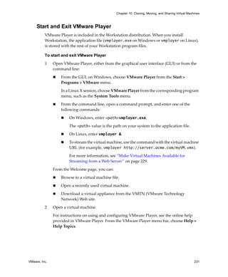 VMware, Inc. 231
Chapter 10 Cloning, Moving, and Sharing Virtual Machines
Start and Exit VMware Player
VMware Player is included in the Workstation distribution. When you install 
Workstation, the application file (vmplayer.exe on Windows or vmplayer on Linux), 
is stored with the rest of your Workstation program files. 
To start and exit VMware Player
1 Open VMware Player, either from the graphical user interface (GUI) or from the 
command line:
 From the GUI, on Windows, choose VMware Player from the Start > 
Programs > VMware menu. 
In a Linux X session, choose VMware Player from the corresponding program 
menu, such as the System Tools menu.
 From the command line, open a command prompt, and enter one of the 
following commands: 
 On Windows, enter <path>vmplayer.exe.
The <path> value is the path on your system to the application file.
 On Linux, enter vmplayer &.
 To stream the virtual machine, use the command with the virtual machine 
URL (for example, vmplayer http://server.acme.com/myVM.vmx).
For more information, see “Make Virtual Machines Available for 
Streaming from a Web Server” on page 229.
From the Welcome page, you can:
 Browse to a virtual machine file.
 Open a recently used virtual machine.
 Download a virtual appliance from the VMTN (VMware Technology 
Network) Web site. 
2 Open a virtual machine. 
For instructions on using and configuring VMware Player, see the online help 
provided in VMware Player. From the VMware Player menu bar, choose Help > 
Help Topics.
 