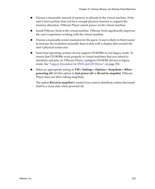 VMware, Inc. 233
Chapter 10 Cloning, Moving, and Sharing Virtual Machines
 Choose a reasonable amount of memory to allocate to the virtual machine. If the 
user’s host machine does not have enough physical memory to support the 
memory allocation, VMware Player cannot power on the virtual machine.
 Install VMware Tools in the virtual machine. VMware Tools significantly improves 
the user’s experience working with the virtual machine.
 Choose a reasonable screen resolution for the guest. A user is likely to find it easier 
to increase the resolution manually than to deal with a display that exceeds the 
user’s physical screen size.
 Some host operating systems do not support CD‐ROMs in non‐legacy mode. To 
ensure that CD‐ROMs work properly in virtual machines that you intend to 
distribute and play on VMware Player, configure CD‐ROM devices in legacy 
mode. See “Legacy Emulation for DVD and CD Drives” on page 252.
 Select an appropriate setting in VM > Settings > Options > Snapshots > When 
powering off. Set this option to Just power off or Revert to snapshot. VMware 
Player does not allow taking snapshots. 
The option Revert to snapshot is useful if you want to distribute a demo that resets 
itself to a clean state when powered off.
 