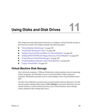 VMware, Inc. 235
11
This chapter provides information about how to configure virtual hard disk storage to 
best meet your needs. This chapter includes the following topics:
 “Virtual Machine Disk Storage” on page 235
 “Virtual Disk Maintenance Tasks” on page 238
 “Adding Virtual and Physical Disks to a Virtual Machine” on page 241
 “Adding DVD/CD‐ROM and Floppy Drives to a Virtual Machine” on page 250
 “Using VMware Virtual Disk Manager” on page 254
 “Using Dual‐Boot Computers with Virtual Machines” on page 254
 “Legacy Virtual Disks” on page 255
Virtual Machine Disk Storage
Like a physical computer, a VMware Workstation virtual machine stores its operating 
system, programs, and data files on one or more hard disks. Unlike a physical 
computer, Workstation provides ways to undo changes to the virtual machine’s hard 
disk.
The New Virtual Machine wizard creates a virtual machine with one disk drive. Use the 
virtual machine settings editor (choose VM > Settings) to add more disk drives to your 
virtual machine, to remove disk drives from your virtual machine, and to change 
certain settings for the existing disk drives.
Using Disks and Disk Drives 11
 