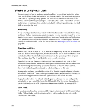 Workstation User’s Manual
236 VMware, Inc.
Benefits of Using Virtual Disks
In most cases, it is best to configure virtual machines to use virtual hard disks rather 
than physical hard disks. A virtual disk is a file or set of files that appears as a physical 
disk drive to a guest operating system. The files can be on the host machine or on a 
remote computer. When you configure a virtual machine with a virtual disk, you can 
install a new operating system onto the virtual disk without repartitioning a physical 
disk or rebooting the host.
Portability
A key advantage of virtual disks is their portability. Because the virtual disks are stored 
as files on the host machine or a remote computer, you can move them easily to a new 
location on the same computer or to a different computer. You can also use Workstation 
on a Windows host to create virtual disks, move them to a Linux computer, and use 
them with Workstation for Linux, and the reverse. See “Moving a Virtual Machine” on 
page 223.
Disk Size and Files
Virtual disks can be as large as 2TB (IDE or SCSI). Depending on the size of the virtual 
disk and the host operating system, Workstation creates one or more files to hold each 
virtual disk. These files include information such as the operating system, program 
files, and data files. The virtual disk files have a .vmdk extension. 
By default, the actual files that the virtual disk uses start small and grow to their 
maximum size as needed. The main advantage of this approach is the smaller file size. 
Smaller files require less storage space and are easier to move to a new location. 
However, it takes longer to write data to a disk configured in this way.
You can also configure virtual disks so that all of the disk space is allocated when the 
virtual disk is created. This approach provides enhanced performance and is useful if 
you are running performance‐sensitive applications in the virtual machine. 
Regardless of whether you allocate all disk space in advance, you can configure the 
virtual disk to use a set of files limited to 2GB per file. Use this option if you plan to 
move the virtual disk to a file system that does not support files larger than 2GB. 
Lock Files
A running virtual machine creates lock files to prevent consistency problems on virtual 
disks. Without locks, multiple virtual machines might read and write to the disk, 
causing data corruption.
 