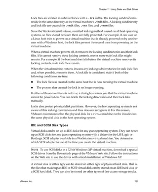 VMware, Inc. 237
Chapter 11 Using Disks and Disk Drives
Lock files are created in subdirectories with a .lck suffix. The locking subdirectories 
reside in the same directory as the virtual machine’s .vmdk files. A locking subdirectory 
and lock file are created for .vmdk files, .vmx files, and .vmem files.
Since the Workstation 6.0 release, a unified locking method is used on all host operating 
systems, so files shared between them are fully protected. For example, if one user on 
a Linux host tries to power on a virtual machine that is already powered on by another 
user with a Windows host, the lock files prevent the second user from powering on the 
virtual machine.
When a virtual machine powers off, it removes the locking subdirectories and their lock 
files. If it cannot remove these locking controls, one or more stale lock files might 
remain. For example, if the host machine fails before the virtual machine removes its 
locking controls, stale lock files remain.
When the virtual machine restarts, it scans any locking subdirectories for stale lock files 
and, when possible, removes them. A lock file is considered stale if both of the 
following conditions are true:
 The lock file was created on the same host that is now running the virtual machine.
 The process that created the lock is no longer running.
If either of these conditions is not true, a dialog box warns you that the virtual machine 
cannot be powered on. You can delete the locking directories and their lock files 
manually. 
Locks also protect physical disk partitions. However, the host operating system is not 
aware of this locking convention and thus does not recognize it. For this reason, 
VMware recommends that the physical disk for a virtual machine not be installed on 
the same physical disk as the host operating system.
IDE and SCSI Disk Types
Virtual disks can be set up as IDE disks for any guest operating system. They can be set 
up as SCSI disks for any guest operating system with a driver for the LSI Logic or 
BusLogic SCSI adapter available in a Workstation virtual machine. You determine 
which SCSI adapter to use at the time you create the virtual machine.
A virtual disk of either type can be stored on either type of physical hard disk. That is, 
the files that make up an IDE or SCSI virtual disk can be stored on an IDE hard disk or 
a SCSI hard disk. They can also be stored on other types of fast‐access storage media.
NOTE   To use SCSI disks in a 32‐bit Windows XP virtual machine, download a special 
SCSI driver from the Downloads page of the VMware Web site. Follow the instructions 
on the Web site to use the driver with a fresh installation of Windows XP. 
 
