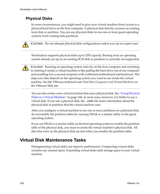 Workstation User’s Manual
238 VMware, Inc.
Physical Disks
In some circumstances, you might need to give your virtual machine direct access to a 
physical hard drive on the host computer. A physical disk directly accesses an existing 
local disk or partition. You can use physical disks to run one or more guest operating 
systems from existing disk partitions.
Workstation supports physical disks up to 2TB capacity. Booting from an operating 
system already set up on an existing SCSI disk or partition is currently not supported.
You can also create a new virtual machine that uses a physical disk. See “Using Physical 
Disks in a Virtual Machine” on page 244. In most cases, however, it is better to use a 
virtual disk. If you use a physical disk, the .vmdk file stores information about the 
physical disk or partition that the virtual machine uses.
After you configure a virtual machine to use one or more partitions on a physical disk, 
do not modify the partition tables by running fdisk or a similar utility in the guest 
operating system.
If you use fdisk or a similar utility on the host operating system to modify the partition 
table of the physical disk, you must re‐create the virtual machine’s physical disk. All 
files that were on the physical disk are lost when you modify the partition table.
Virtual Disk Maintenance Tasks
Defragmenting virtual disks can improve performance. Compacting virtual disks 
reclaims any unused space. Expanding virtual disks adds storage space to your virtual 
machine.
CAUTION   Do not attempt physical disk configurations unless you are an expert user.
CAUTION   Running an operating system natively on the host computer and switching 
to running it inside a virtual machine is like pulling the hard drive out of one computer 
and installing it in a second computer with a different motherboard and hardware. The 
steps you take depend on the operating system you want to use inside the virtual 
machine. See the VMware technical note Dual‐Boot Computers and Virtual Machines on 
the VMware Web site. 
 