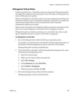 VMware, Inc. 239
Chapter 11 Using Disks and Disk Drives
Defragment Virtual Disks
Like physical disk drives, virtual disks can become fragmented. Defragmenting disks 
rearranges files, programs, and unused space on the virtual disk so that programs run 
faster and files open more quickly. 
Before you defragment a virtual disk, make sure you have adequate free working space 
on the host computer. If your virtual disk is contained in a single file, for example, you 
need free space equal to the size of the virtual disk file. Other virtual disk 
configurations require less free space. 
Make sure the virtual disk is not mapped (on Windows guests) or mounted (on Linux 
guests). You cannot defragment a virtual disk while it is mapped or mounted. 
Defragmenting does not reclaim unused space on a virtual disk. To reclaim unused 
space, compact the disk. See “Compact a Virtual Disk” on page 240.
To defragment a virtual disk
1 Run a disk defragmentation utility inside the guest operating system.
For example, in a virtual machine with a Windows XP guest operating system, use 
the Windows XP Disk Defragmenter tool from within the virtual machine.
Defragmenting disks can take considerable time.
2 If the virtual disk is “growable” rather than preallocated, defragment it by using 
the Workstation defragmentation tool:
a Select the virtual machine. 
b Make sure the virtual machine is powered off.
c Select VM > Settings.
d On the Hardware tab, select Hard Disk.
e Select Utilities > Defragment.
f When the process is finished, click OK.
3 Run a disk defragmentation utility on the host computer.
Defragmenting disks can take considerable time.
 