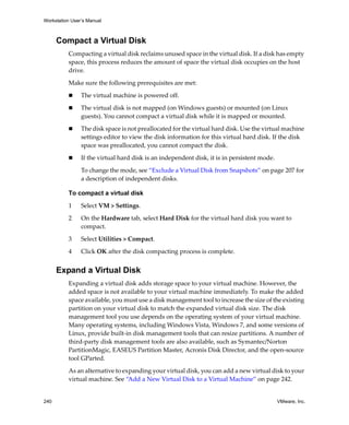 Workstation User’s Manual
240 VMware, Inc.
Compact a Virtual Disk
Compacting a virtual disk reclaims unused space in the virtual disk. If a disk has empty 
space, this process reduces the amount of space the virtual disk occupies on the host 
drive. 
Make sure the following prerequisites are met:
 The virtual machine is powered off.
 The virtual disk is not mapped (on Windows guests) or mounted (on Linux 
guests). You cannot compact a virtual disk while it is mapped or mounted.
 The disk space is not preallocated for the virtual hard disk. Use the virtual machine 
settings editor to view the disk information for this virtual hard disk. If the disk 
space was preallocated, you cannot compact the disk.
 If the virtual hard disk is an independent disk, it is in persistent mode.
To change the mode, see “Exclude a Virtual Disk from Snapshots” on page 207 for 
a description of independent disks.
To compact a virtual disk
1 Select VM > Settings.
2 On the Hardware tab, select Hard Disk for the virtual hard disk you want to 
compact.
3 Select Utilities > Compact.
4 Click OK after the disk compacting process is complete.
Expand a Virtual Disk
Expanding a virtual disk adds storage space to your virtual machine. However, the 
added space is not available to your virtual machine immediately. To make the added 
space available, you must use a disk management tool to increase the size of the existing 
partition on your virtual disk to match the expanded virtual disk size. The disk 
management tool you use depends on the operating system of your virtual machine. 
Many operating systems, including Windows Vista, Windows 7, and some versions of 
Linux, provide built‐in disk management tools that can resize partitions. A number of 
third‐party disk management tools are also available, such as Symantec/Norton 
PartitionMagic, EASEUS Partition Master, Acronis Disk Director, and the open‐source 
tool GParted.
As an alternative to expanding your virtual disk, you can add a new virtual disk to your 
virtual machine. See “Add a New Virtual Disk to a Virtual Machine” on page 242.
 