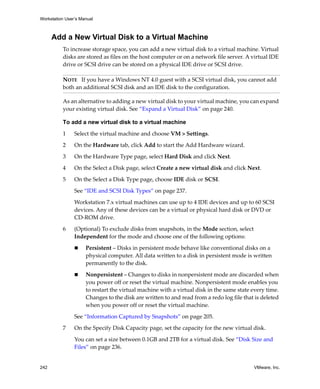 Workstation User’s Manual
242 VMware, Inc.
Add a New Virtual Disk to a Virtual Machine
To increase storage space, you can add a new virtual disk to a virtual machine. Virtual 
disks are stored as files on the host computer or on a network file server. A virtual IDE 
drive or SCSI drive can be stored on a physical IDE drive or SCSI drive.
As an alternative to adding a new virtual disk to your virtual machine, you can expand 
your existing virtual disk. See “Expand a Virtual Disk” on page 240.
To add a new virtual disk to a virtual machine
1 Select the virtual machine and choose VM > Settings. 
2 On the Hardware tab, click Add to start the Add Hardware wizard.
3 On the Hardware Type page, select Hard Disk and click Next.
4 On the Select a Disk page, select Create a new virtual disk and click Next.
5 On the Select a Disk Type page, choose IDE disk or SCSI.
See “IDE and SCSI Disk Types” on page 237.
Workstation 7.x virtual machines can use up to 4 IDE devices and up to 60 SCSI 
devices. Any of these devices can be a virtual or physical hard disk or DVD or 
CD‐ROM drive. 
6 (Optional) To exclude disks from snapshots, in the Mode section, select 
Independent for the mode and choose one of the following options:
 Persistent – Disks in persistent mode behave like conventional disks on a 
physical computer. All data written to a disk in persistent mode is written 
permanently to the disk.
 Nonpersistent – Changes to disks in nonpersistent mode are discarded when 
you power off or reset the virtual machine. Nonpersistent mode enables you 
to restart the virtual machine with a virtual disk in the same state every time. 
Changes to the disk are written to and read from a redo log file that is deleted 
when you power off or reset the virtual machine.
See “Information Captured by Snapshots” on page 205.
7 On the Specify Disk Capacity page, set the capacity for the new virtual disk. 
You can set a size between 0.1GB and 2TB for a virtual disk. See “Disk Size and 
Files” on page 236.
NOTE   If you have a Windows NT 4.0 guest with a SCSI virtual disk, you cannot add 
both an additional SCSI disk and an IDE disk to the configuration.
 