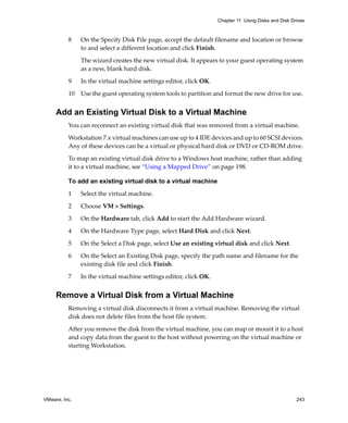 VMware, Inc. 243
Chapter 11 Using Disks and Disk Drives
8 On the Specify Disk File page, accept the default filename and location or browse 
to and select a different location and click Finish.
The wizard creates the new virtual disk. It appears to your guest operating system 
as a new, blank hard disk. 
9 In the virtual machine settings editor, click OK.
10 Use the guest operating system tools to partition and format the new drive for use.
Add an Existing Virtual Disk to a Virtual Machine
You can reconnect an existing virtual disk that was removed from a virtual machine. 
Workstation 7.x virtual machines can use up to 4 IDE devices and up to 60 SCSI devices. 
Any of these devices can be a virtual or physical hard disk or DVD or CD‐ROM drive. 
To map an existing virtual disk drive to a Windows host machine, rather than adding 
it to a virtual machine, see “Using a Mapped Drive” on page 198.
To add an existing virtual disk to a virtual machine
1 Select the virtual machine. 
2 Choose VM > Settings. 
3 On the Hardware tab, click Add to start the Add Hardware wizard.
4 On the Hardware Type page, select Hard Disk and click Next.
5 On the Select a Disk page, select Use an existing virtual disk and click Next.
6 On the Select an Existing Disk page, specify the path name and filename for the 
existing disk file and click Finish.
7 In the virtual machine settings editor, click OK.
Remove a Virtual Disk from a Virtual Machine
Removing a virtual disk disconnects it from a virtual machine. Removing the virtual 
disk does not delete files from the host file system. 
After you remove the disk from the virtual machine, you can map or mount it to a host 
and copy data from the guest to the host without powering on the virtual machine or 
starting Workstation. 
 