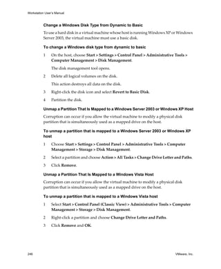 Workstation User’s Manual
246 VMware, Inc.
Change a Windows Disk Type from Dynamic to Basic
To use a hard disk in a virtual machine whose host is running Windows XP or Windows 
Server 2003, the virtual machine must use a basic disk. 
To change a Windows disk type from dynamic to basic
1 On the host, choose Start > Settings > Control Panel > Administrative Tools > 
Computer Management > Disk Management.
The disk management tool opens.
2 Delete all logical volumes on the disk. 
This action destroys all data on the disk. 
3 Right‐click the disk icon and select Revert to Basic Disk. 
4 Partition the disk. 
Unmap a Partition That Is Mapped to a Windows Server 2003 or Windows XP Host
Corruption can occur if you allow the virtual machine to modify a physical disk 
partition that is simultaneously used as a mapped drive on the host.
To unmap a partition that is mapped to a Windows Server 2003 or Windows XP
host
1 Choose Start > Settings > Control Panel > Administrative Tools > Computer 
Management > Storage > Disk Management. 
2 Select a partition and choose Action > All Tasks > Change Drive Letter and Paths. 
3 Click Remove.
Unmap a Partition That Is Mapped to a Windows Vista Host
Corruption can occur if you allow the virtual machine to modify a physical disk 
partition that is simultaneously used as a mapped drive on the host.
To unmap a partition that is mapped to a Windows Vista host
1 Select Start > Control Panel (Classic View) > Administrative Tools > Computer 
Management > Storage > Disk Management. 
2 Right‐click a partition and choose Change Drive Letter and Paths. 
3 Click Remove and OK. 
 