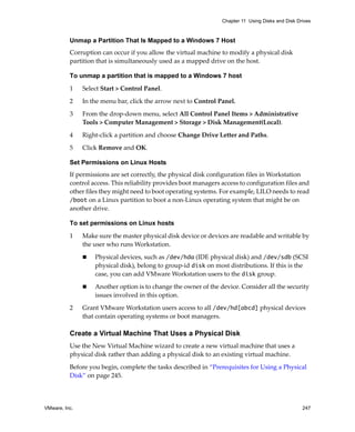 VMware, Inc. 247
Chapter 11 Using Disks and Disk Drives
Unmap a Partition That Is Mapped to a Windows 7 Host
Corruption can occur if you allow the virtual machine to modify a physical disk 
partition that is simultaneously used as a mapped drive on the host.
To unmap a partition that is mapped to a Windows 7 host
1 Select Start > Control Panel.
2 In the menu bar, click the arrow next to Control Panel.
3 From the drop‐down menu, select All Control Panel Items > Administrative 
Tools > Computer Management > Storage > Disk Management(Local).
4 Right‐click a partition and choose Change Drive Letter and Paths. 
5 Click Remove and OK. 
Set Permissions on Linux Hosts
If permissions are set correctly, the physical disk configuration files in Workstation 
control access. This reliability provides boot managers access to configuration files and 
other files they might need to boot operating systems. For example, LILO needs to read 
/boot on a Linux partition to boot a non‐Linux operating system that might be on 
another drive. 
To set permissions on Linux hosts
1 Make sure the master physical disk device or devices are readable and writable by 
the user who runs Workstation. 
 Physical devices, such as /dev/hda (IDE physical disk) and /dev/sdb (SCSI 
physical disk), belong to group‐id disk on most distributions. If this is the 
case, you can add VMware Workstation users to the disk group. 
 Another option is to change the owner of the device. Consider all the security 
issues involved in this option. 
2 Grant VMware Workstation users access to all /dev/hd[abcd] physical devices 
that contain operating systems or boot managers. 
Create a Virtual Machine That Uses a Physical Disk
Use the New Virtual Machine wizard to create a new virtual machine that uses a 
physical disk rather than adding a physical disk to an existing virtual machine.
Before you begin, complete the tasks described in “Prerequisites for Using a Physical 
Disk” on page 245.
 