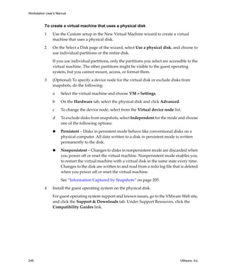 Workstation User’s Manual
248 VMware, Inc.
To create a virtual machine that uses a physical disk
1 Use the Custom setup in the New Virtual Machine wizard to create a virtual 
machine that uses a physical disk.
2 On the Select a Disk page of the wizard, select Use a physical disk, and choose to 
use individual partitions or the entire disk.
If you use individual partitions, only the partitions you select are accessible to the 
virtual machine. The other partitions might be visible to the guest operating 
system, but you cannot mount, access, or format them.
3 (Optional) To specify a device node for the virtual disk or exclude disks from 
snapshots, do the following:
a Select the virtual machine and choose VM > Settings. 
b On the Hardware tab, select the physical disk and click Advanced.
c To change the device node, select from the Virtual device node list.
d To exclude disks from snapshots, select Independent for the mode and choose 
one of the following options:
 Persistent – Disks in persistent mode behave like conventional disks on a 
physical computer. All data written to a disk in persistent mode is written 
permanently to the disk.
 Nonpersistent – Changes to disks in nonpersistent mode are discarded when 
you power off or reset the virtual machine. Nonpersistent mode enables you 
to restart the virtual machine with a virtual disk in the same state every time. 
Changes to the disk are written to and read from a redo log file that is deleted 
when you power off or reset the virtual machine.
See “Information Captured by Snapshots” on page 205.
4 Install the guest operating system on the physical disk. 
For guest operating system support and known issues, go to the VMware Web site, 
and click the Support & Downloads tab. Under Support Resources, click the 
Compatibility Guides link.
 