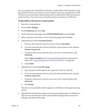VMware, Inc. 251
Chapter 11 Using Disks and Disk Drives
You can configure the virtual DVD or CD drive as either IDE or SCSI regardless of the 
type of physical drive you connect it to. For example, if your host computer has an IDE 
CD drive, you can set up the virtual machine drive as either SCSI or IDE and connect it 
to the host drive. The same is true if the physical drive on the host is a SCSI drive.
To add a DVD or CD drive to a virtual machine
1 Select the virtual machine. 
2 Choose VM > Settings. 
3 On the Hardware tab, click Add.
4 On the Hardware Type page, select DVD/CD‐ROM Drive and click Next.
5 Make a selection on the Select a Drive Connection page and click Next.
6 (Optional) If you select Use physical drive:
a Choose a drive from the drop‐down list or choose Auto detect.
b To avoid connecting the CD drive when the virtual machine starts, deselect 
Connect at power on. 
c To specify which device node the drive uses in the virtual machine, click 
Advanced.
Select Legacy emulation only if you experienced problems using normal 
mode. See “Legacy Emulation for DVD and CD Drives” on page 252.
d Click Finish.
7 (Optional) If you select Use ISO image:
a Enter the path and filename for the image file or browse to the file.
b To avoid connecting the CD drive when the virtual machine starts, deselect 
Connect at power on. 
c To specify which device node the drive uses in the virtual machine, click 
Advanced.
d Click Finish.
The drive is set up initially so that it appears as an IDE drive to the guest operating 
system. 
8 (Optional) To make the drive appear to the guest operating system as a SCSI drive, 
click the entry for that drive in the virtual machine settings editor and edit the 
settings in the panel on the right.
 