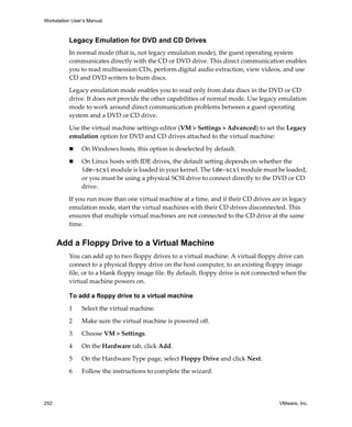 Workstation User’s Manual
252 VMware, Inc.
Legacy Emulation for DVD and CD Drives
In normal mode (that is, not legacy emulation mode), the guest operating system 
communicates directly with the CD or DVD drive. This direct communication enables 
you to read multisession CDs, perform digital audio extraction, view videos, and use 
CD and DVD writers to burn discs.
Legacy emulation mode enables you to read only from data discs in the DVD or CD 
drive. It does not provide the other capabilities of normal mode. Use legacy emulation 
mode to work around direct communication problems between a guest operating 
system and a DVD or CD drive.
Use the virtual machine settings editor (VM > Settings > Advanced) to set the Legacy 
emulation option for DVD and CD drives attached to the virtual machine:
 On Windows hosts, this option is deselected by default.
 On Linux hosts with IDE drives, the default setting depends on whether the 
ide-scsi module is loaded in your kernel. The ide-scsi module must be loaded, 
or you must be using a physical SCSI drive to connect directly to the DVD or CD 
drive. 
If you run more than one virtual machine at a time, and if their CD drives are in legacy 
emulation mode, start the virtual machines with their CD drives disconnected. This 
ensures that multiple virtual machines are not connected to the CD drive at the same 
time.
Add a Floppy Drive to a Virtual Machine
You can add up to two floppy drives to a virtual machine. A virtual floppy drive can 
connect to a physical floppy drive on the host computer, to an existing floppy image 
file, or to a blank floppy image file. By default, floppy drive is not connected when the 
virtual machine powers on.
To add a floppy drive to a virtual machine
1 Select the virtual machine. 
2 Make sure the virtual machine is powered off.
3 Choose VM > Settings. 
4 On the Hardware tab, click Add.
5 On the Hardware Type page, select Floppy Drive and click Next.
6 Follow the instructions to complete the wizard.
 