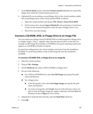 VMware, Inc. 253
Chapter 11 Using Disks and Disk Drives
7 In the Device Status section, select the Connect at power on option to connect the 
floppy drive when the virtual machine powers on.
8 (Optional) If you are adding a second floppy drive to the virtual machine, enable 
this second floppy drive in the virtual machine BIOS, as follows:
a Select the virtual machine and choose VM > Power > Power On to BIOS. 
b On the main screen, choose Legacy Diskette B: and use the plus (+) and minus 
(‐) keys on the numerical keypad to select the type of floppy drive to use. 
c Press F10 to save the settings.
Connect a CD-ROM, DVD, or Floppy Drive to an Image File
You can connect an existing virtual CD‐ROM, DVD to an ISO image file or floppy drive 
to a floppy image (.flp or .img) file rather than the physical drive on the host. For 
example, an ISO image file resembles a CD‐ROM to your guest operating system and 
appears as a CD‐ROM in Windows Explorer.
In some host configurations, the virtual machine cannot boot from the installation 
CD‐ROM. To avoid that problem, create an ISO image file from the installation 
CD‐ROM. 
To connect a CD-ROM, DVD, or floppy drive to an image file
1 Select the virtual machine. 
2 Choose VM > Settings. 
3 On the Hardware tab, select a DVD, CD‐ROM, or floppy drive.
4 Do one of the following:
 For a DVD or CD‐ROM drive, select Use ISO Image and specify the path 
name and filename.
 For a floppy drive:
 If the file already exists, select Use floppy Image and specify the path 
name and filename.
 To create an image file, click Create, browse to the directory where you 
plan to store the floppy image file, supply a filename, and click Save (on 
Windows hosts) or Open (on Linux hosts).
5 (Optional) To make the file read only, select the Read Only check box.
6 Click OK. 
 