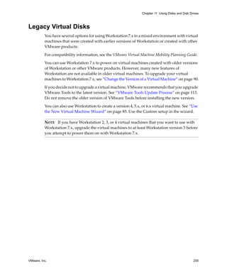 VMware, Inc. 255
Chapter 11 Using Disks and Disk Drives
Legacy Virtual Disks
You have several options for using Workstation 7.x in a mixed environment with virtual 
machines that were created with earlier versions of Workstation or created with other 
VMware products.
For compatibility information, see the VMware Virtual Machine Mobility Planning Guide. 
You can use Workstation 7.x to power on virtual machines created with older versions 
of Workstation or other VMware products. However, many new features of 
Workstation are not available in older virtual machines. To upgrade your virtual 
machines to Workstation 7.x, see “Change the Version of a Virtual Machine” on page 90.
If you decide not to upgrade a virtual machine, VMware recommends that you upgrade 
VMware Tools to the latest version. See “VMware Tools Update Process” on page 113. 
Do not remove the older version of VMware Tools before installing the new version.
You can also use Workstation to create a version 4, 5.x, or 6.x virtual machine. See “Use 
the New Virtual Machine Wizard” on page 85. Use the Custom setup in the wizard.
NOTE   If you have Workstation 2, 3, or 4 virtual machines that you want to use with 
Workstation 7.x, upgrade the virtual machines to at least Workstation version 5 before 
you attempt to power them on with Workstation 7.x.
 