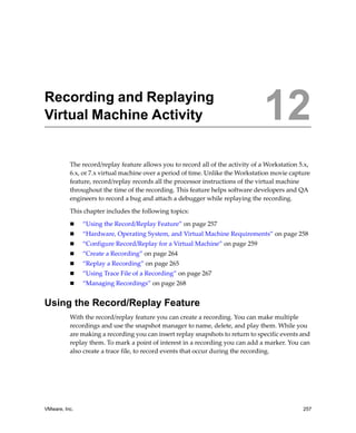 VMware, Inc. 257
12
The record/replay feature allows you to record all of the activity of a Workstation 5.x, 
6.x, or 7.x virtual machine over a period of time. Unlike the Workstation movie capture 
feature, record/replay records all the processor instructions of the virtual machine 
throughout the time of the recording. This feature helps software developers and QA 
engineers to record a bug and attach a debugger while replaying the recording.
This chapter includes the following topics:
 “Using the Record/Replay Feature” on page 257
 “Hardware, Operating System, and Virtual Machine Requirements” on page 258
 “Configure Record/Replay for a Virtual Machine” on page 259
 “Create a Recording” on page 264
 “Replay a Recording” on page 265
 “Using Trace File of a Recording” on page 267
 “Managing Recordings” on page 268
Using the Record/Replay Feature
With the record/replay feature you can create a recording. You can make multiple 
recordings and use the snapshot manager to name, delete, and play them. While you 
are making a recording you can insert replay snapshots to return to specific events and 
replay them. To mark a point of interest in a recording you can add a marker. You can 
also create a trace file, to record events that occur during the recording.
Recording and Replaying
Virtual Machine Activity 12
 