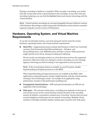 Workstation User’s Manual
258 VMware, Inc.
Playing a recording is similar to a snapshot. When you play a recording, you switch 
from the current state of the virtual machine to the recording. At any time when the 
recording is playing, you can click the Go Live button and resume interacting with the 
virtual machine.
Hardware, Operating System, and Virtual Machine
Requirements
To use the record/replay feature, your host and guest need to meet the certain 
hardware, operating system, and virtual machine requirements.
 Host CPUs – Supported processors include Intel Pentium 4, Intel Core 2 and later 
versions, Next‐Generation Intel Microarchitecture ‐ Nehalem, and 
Penryn/Harpertown, and AMD Barcelona and later versions. Other processors 
might operate more slowly during recording and replaying. 
Do not use the record/replay feature on a host that does not have the supported 
processor. Otherwise when you attempt to create a recording, an error message 
appears, informing you that recording is not supported on your processor.
When hyperthreading and logical processors are enabled in the BIOS, other 
applications using performance counters might interfere with the virtual machine 
running in the record/replay mode. An example of an application using 
performance counters is the performance profiling tool.
 Unsupported virtual hardware – SMP and paravirtualization on VMI are not 
supported with record/replay. 
 Disk space – The amount of disk space a recording uses depends on the type of 
activity that occurs on the virtual machine and the duration of the recording 
session. By default, a screenshot is created every 15 seconds. Assume that you need 
several megabytes of disk space for one minute of recording. Multiple virtual 
machines with high‐resolution display settings open consume more disk space.
NOTE   Virtual machine recordings are not interchangeable between different versions 
of Workstation. Recordings created using earlier Workstation or beta releases cannot be 
replayed using the current version of Workstation.
NOTE   If the record/replay feature is unstable on your P4 system, disable 
hyperthreading and logical processors in the BIOS. 
 