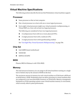 Workstation User’s Manual
26 VMware, Inc.
Virtual Machine Specifications
The following sections describe the devices that Workstation virtual machines support. 
Processor
 Same processor as that on host computer.
 One virtual processor on a host with one or more logical processors.
 Up to eight virtual processors (eight‐way virtual symmetric multiprocessing, or 
Virtual SMP) on a host with at least two logical processors. 
The following are considered to have two logical processors:
 A multiprocessor host with two or more physical CPUs.
 A single‐processor host with a multicore CPU.
 A single‐processor host with hyperthreading enabled.
See “Use Eight‐Way Virtual Symmetric Multiprocessing” on page 366.
Chip Set
 Intel 440BX‐based motherboard 
 NS338 SIO
 82093AA IOAPIC
BIOS
Phoenix BIOS 4.0 Release 6 with VESA BIOS 
Memory
The total amount of memory you can assign to all virtual machines running on a single 
host is limited only by the amount of RAM on the host. 
The maximum amount of memory for each virtual machine on 32‐bit hosts is 8GB and 
on 64‐bit hosts is 32GB. Workstation does not allow powering on virtual machines that 
are configured to use more than 8GB of memory on 32‐bit hosts. Memory management 
limitations on 32‐bit operating systems cause virtual machine memory to overcommit, 
which severely affects system performance.
 