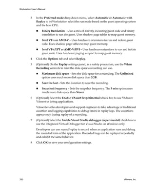 Workstation User’s Manual
260 VMware, Inc.
3 In the Preferred mode drop‐down menu, select Automatic or Automatic with 
Replay to let Workstation select the run mode based on the guest operating system 
and the host CPU. 
 Binary translation – Uses a mix of directly executing guest code and binary 
translation to run the guest. Uses shadow page tables to map guest memory.
 Intel VT‐x or AMD‐V – Uses hardware extensions to run and isolate guest 
code. Uses shadow page tables to map guest memory.
 Intel VT‐x/EPT or AMD‐V/RVI – Uses hardware extensions to run and isolate 
guest code. Uses hardware paging support to map guest memory.
4 Click the Options tab and select Replay.
5 (Optional) On the Replay settings panel, as a safety precaution, use the When 
Recording controls to limit the disk space a recording can use.
 Maximum disk space – Sets the disk space for a recording. The Unlimited 
option uses much more disk space than 2GB. 
 Save the last – Sets the duration to save the recording. 
 Snapshot frequency – Sets the snapshot frequency. The 5 min option uses 
much more disk space than Never.
6 (Optional) Select the Enable VAssert (experimental) check box to use VMware 
VAssert to debug applications.
VAssert enables developers and support engineers to take advantage of traditional 
assertion and logging capabilities to debug errors in replay logs. The assertions 
appear only during replay of a recording.
7 (Optional) Select the Enable Visual Studio debugger (experimental) check box to 
use the Integrated Virtual Debugger for Visual Studio on Windows only.
Developers can use record/replay to record when an application runs and debug 
the recorded form of the application. Recorded bugs can be replayed repeatedly 
and exhibit the same behavior.
8 Click OK to save your configuration settings.
 