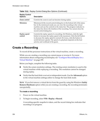 Workstation User’s Manual
264 VMware, Inc.
Create a Recording
To record all the processor instructions of the virtual machine, create a recording. 
While you are creating a recording you cannot pause or reverse it. For more 
information about configuring record/replay see “Configure Record/Replay for a 
Virtual Machine” on page 259.
Before you begin, complete the following tasks.
 Verify the screen resolution settings. The existing screen resolution is used in the 
virtual machine while replaying a recording. The resolution cannot be changed 
during replay. 
 Verify that the hard disk is not set to independent mode. Use the Advanced option 
in the virtual machine settings editor to change the hard disk mode.
To create a recording
1 Power on the virtual machine.
2 To begin recording, select VM > Replay > Record.
A recording‐specific snapshot is taken, and the record dialog box indicates that 
recording is in progress. 
Zoom control Controls the zoom in and out function during replay.
Minimize Minimizes (‐) the record control dialog box to the bottom‐left of the status 
bar. In the minimized mode you can view the recording in the virtual 
machine and use the controls in the status bar. The progress indicator in 
the status bar shows the timeline of the recording. You cannot close the 
record control dialog box.
Replay speed 
control
Controls the replay speed of a recording. On Windows, click the right 
button to increase the replay speed to the maximum. Click the left button 
to decrease the replay speed to normal. On Linux, click the button to 
switch between speeds. The speed of a playback depends on the host 
activity and workload of the guest.
Table 12-2. Replay Control Dialog Box Options (Continued)
Replay Control
Options Description
NOTE   If you hot remove a virtual device from the guest by using the Windows Safely 
Remove Hardware option while you are creating a recording, the recording terminates 
unexpectedly.
 