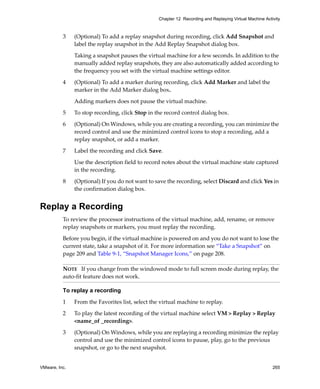 VMware, Inc. 265
Chapter 12 Recording and Replaying Virtual Machine Activity
3 (Optional) To add a replay snapshot during recording, click Add Snapshot and 
label the replay snapshot in the Add Replay Snapshot dialog box.
Taking a snapshot pauses the virtual machine for a few seconds. In addition to the 
manually added replay snapshots, they are also automatically added according to 
the frequency you set with the virtual machine settings editor.
4 (Optional) To add a marker during recording, click Add Marker and label the 
marker in the Add Marker dialog box.
Adding markers does not pause the virtual machine.
5 To stop recording, click Stop in the record control dialog box.
6 (Optional) On Windows, while you are creating a recording, you can minimize the 
record control and use the minimized control icons to stop a recording, add a 
replay snapshot, or add a marker.
7 Label the recording and click Save.
Use the description field to record notes about the virtual machine state captured 
in the recording.
8 (Optional) If you do not want to save the recording, select Discard and click Yes in 
the confirmation dialog box.
Replay a Recording
To review the processor instructions of the virtual machine, add, rename, or remove 
replay snapshots or markers, you must replay the recording. 
Before you begin, if the virtual machine is powered on and you do not want to lose the 
current state, take a snapshot of it. For more information see “Take a Snapshot” on 
page 209 and Table 9‐1, “Snapshot Manager Icons,” on page 208.
To replay a recording
1 From the Favorites list, select the virtual machine to replay.
2 To play the latest recording of the virtual machine select VM > Replay > Replay 
<name_of _recording>.
3 (Optional) On Windows, while you are replaying a recording minimize the replay 
control and use the minimized control icons to pause, play, go to the previous 
snapshot, or go to the next snapshot.
NOTE   If you change from the windowed mode to full screen mode during replay, the 
auto‐fit feature does not work.
 