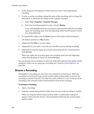 Workstation User’s Manual
266 VMware, Inc.
4 In the dialog box that appears, confirm that you want to start replaying the 
recording.
5 To play an earlier recording, change the name of the recording, add or change the 
description, or delete the recording use the snapshot manager.
a Select VM > Snapshot > Snapshot Manager.
b Select the recording snapshot to play and click Replay.
If you click Go Live while the recording is replaying and replay the recording 
again, the recording starts from the beginning rather than the point at which 
you clicked Go Live.
6 To suspend the replay, click the Pause button in the replay control dialog box. 
The button switches to a Play button. 
7 (Optional) Click Play to resume replay.
8 (Optional) You can make a trace file of events that occurred during recording.
9 (Optional) To stop the replay and resume interacting with the virtual machine, 
click Go Live.
When you replay the recording again, the recording starts from the beginning 
rather than the point at which you clicked Go Live.
You can rename, remove markers, or select any of the other options in the replay control 
dialog box while you are replaying a recording. See “Replay Control Options” on 
page 263.
Browse a Recording
The length of a recording can vary from a few minutes to several hours. When the 
recording is several hours long, use the current replay position slider to browse the 
recording at random intervals. Use either the zoom controls to zoom in and out of the 
recording or the zoomed in auto‐scroll function to browse the recording.
To browse a recording
1 Open a recording.
2 Drag the current replay position slider from one area in the recording to another.
When you drag the current replay position slider, a confirmation dialog box 
appears. There must be at least a 16‐second interval between the current replay 
position slider.
 
