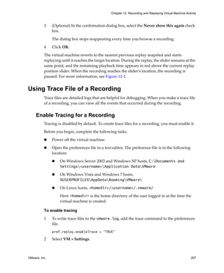VMware, Inc. 267
Chapter 12 Recording and Replaying Virtual Machine Activity
3 (Optional) In the confirmation dialog box, select the Never show this again check 
box.
The dialog box stops reappearing every time you browse a recording.
4 Click OK.
The virtual machine reverts to the nearest previous replay snapshot and starts 
replaying until it reaches the target location. During the replay, the slider remains at the 
same point, and the remaining playback time appears in red above the current replay 
position slider. When the recording reaches the slider’s location, the recording is 
paused. For more information, see Figure 12‐1.
Using Trace File of a Recording
Trace files are detailed logs that are helpful for debugging. When you make a trace file 
of a recording, you can view all the events that occurred during the recording. 
Enable Tracing for a Recording
Tracing is disabled by default. To create trace files for a recording, you must enable it.
Before you begin, complete the following tasks.
 Power off the virtual machine.
 Open the preferences file in a text editor. The preference file is in the following 
location:
 On Windows Server 2003 and Windows XP hosts, C:Documents and
Settings<username>Application DataVMware
 On Windows Vista and Windows 7 hosts, 
%USERPROFILE%AppDataRoamingVMware
 On Linux hosts, <homedir>/<username>/.vmware/
Here <homedir> is the home directory of the user logged in at the time the 
virtual machine is created.
To enable tracing
1 To write trace files to the vmware.log, add the trace command to the preferences 
file.
pref.replay.enableTrace = "TRUE"
2 Select VM > Settings.
 