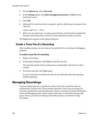 Workstation User’s Manual
268 VMware, Inc.
3 On the Options tab, select Advanced.
4 In the Settings option, set Gather debugging information to Full from the 
drop‐down menu. 
5 Click OK.
6 (Optional) To write trace files to a separate .gz file, add the trace command to the 
.vmx file.
replay.nogzTrace = false
7 While you are replaying a recording, press the t key with the pointer grabbed by 
the guest operating system windows to turn instruction tracing on and off. 
The Trace button appears in the replay dialog box.
Create a Trace File of a Recording
After enabling tracing, you can create an execution file of a recording for debugging 
purposes. 
To create a trace file of a recording
1 Replay a recording.
2 In the replay dialog box, click Trace to start the trace file.
The play back speed of the recording slows considerably while the trace file is 
created.
3 To end the trace file, click Trace again.
If you do not select to end the trace file, the trace file ends when the recording 
finishes replaying.
Managing Recordings
Long recordings generate a significant number of periodic screenshots that are 
automatically created in the virtual machine directory. A few long recordings can 
consume a substantial amount of disk space. When you create recordings, Workstation 
enters full debugging mode, which requires disk space. To efficiently manage disk 
space, remove unwanted recordings and disable periodic screenshots for long 
recordings. 
 