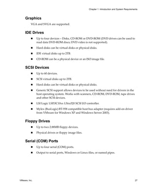 VMware, Inc. 27
Chapter 1 Introduction and System Requirements
Graphics
VGA and SVGA are supported.
IDE Drives
 Up to four devices – Disks, CD‐ROM or DVD‐ROM (DVD drives can be used to 
read data DVD‐ROM discs; DVD video is not supported).
 Hard disks can be virtual disks or physical disks.
 IDE virtual disks up to 2TB.
 CD‐ROM can be a physical device or an ISO image file.
SCSI Devices
 Up to 60 devices.
 SCSI virtual disks up to 2TB.
 Hard disks can be virtual disks or physical disks.
 Generic SCSI support allows devices to be used without need for drivers in the 
host operating system. Works with scanners, CD‐ROM, DVD‐ROM, tape drives 
and other SCSI devices.
 LSI Logic LSI53C10xx Ultra320 SCSI I/O controller.
 Mylex (BusLogic) BT‐958 compatible host bus adapter (requires add‐on driver 
from VMware for Windows XP and Windows Server 2003).
Floppy Drives
 Up to two 2.88MB floppy devices.
 Physical drives or floppy image files.
Serial (COM) Ports
 Up to four serial (COM) ports.
 Output to serial ports, Windows or Linux files, or named pipes.
 